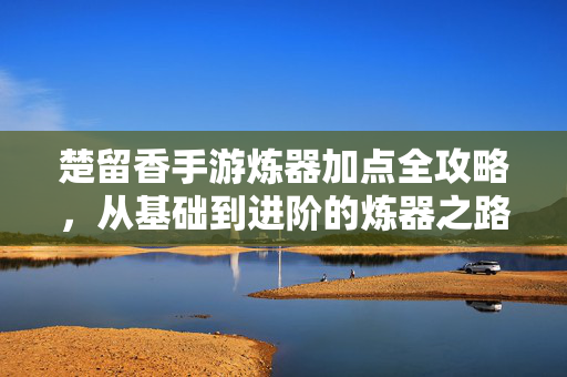 楚留香手游炼器加点全攻略，从基础到进阶的炼器之路