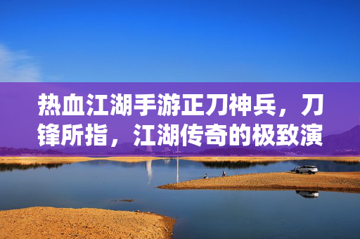 热血江湖手游正刀神兵，刀锋所指，江湖传奇的极致演绎