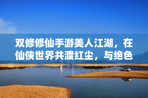 双修修仙手游美人江湖,在仙侠世界共渡红尘,与绝色佳人共筑永恒仙缘 双修修仙手游美人江湖,在仙侠世界共渡红尘,与绝色佳人共筑永恒仙缘