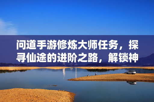 问道手游修炼大师任务，探寻仙途的进阶之路，解锁神通与实力的双重飞跃