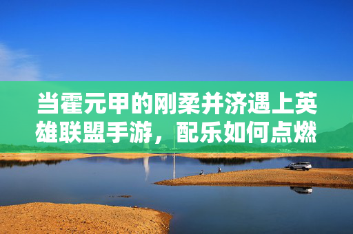 当霍元甲的刚柔并济遇上英雄联盟手游,配乐如何点燃热血与策略的交响? 当霍元甲的刚柔并济遇上英雄联盟手游,配乐如何点燃热血与策略的交响?
