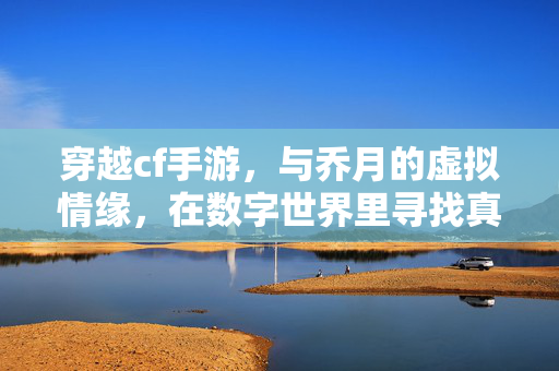 穿越cf手游,与乔月的虚拟情缘,在数字世界里寻找真实感 穿越cf手游,与乔月的虚拟情缘,在数字世界里寻找真实感