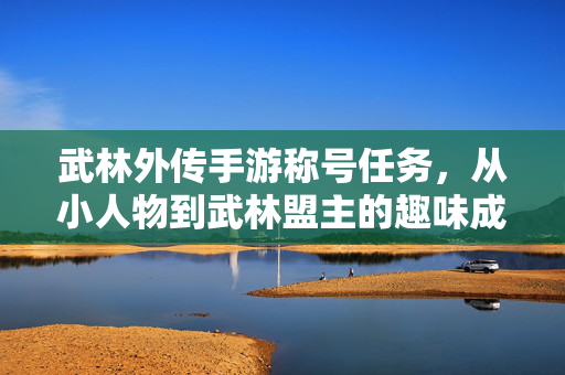 武林外传手游称号任务,从小人物到武林盟主的趣味成长与成就感 武林外传手游称号任务,从小人物到武林盟主的趣味成长与成就感