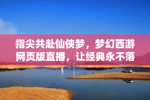 指尖共赴仙侠梦,梦幻西游网页版直播,让经典永不落幕 指尖共赴仙侠梦,梦幻西游网页版直播,让经典永不落幕