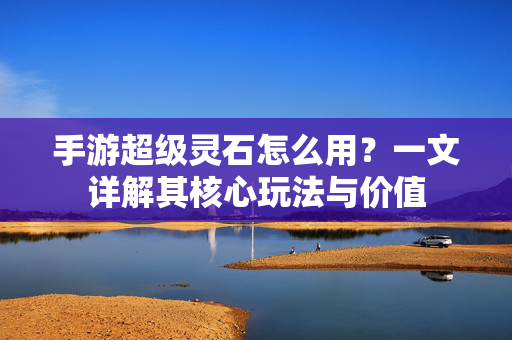 手游超级灵石怎么用?一文详解其核心玩法与价值 手游超级灵石怎么用?一文详解其核心玩法与价值
