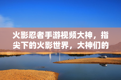 火影忍者手游视频大神,指尖下的火影世界,大神们的精彩演绎与技巧解析 火影忍者手游视频大神,指尖下的火影世界,大神们的精彩演绎与技巧解析