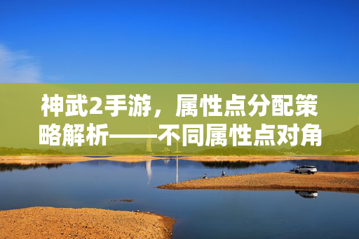 神武2手游,属性点分配策略解析——不同属性点对角色的影响深度剖析 神武2手游,属性点分配策略解析——不同属性点对角色的影响深度剖析