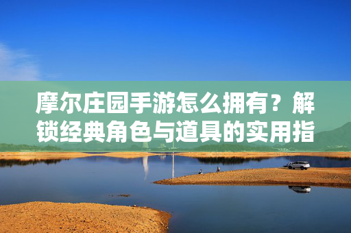 摩尔庄园手游怎么拥有?解锁经典角色与道具的实用指南 摩尔庄园手游怎么拥有?解锁经典角色与道具的实用指南