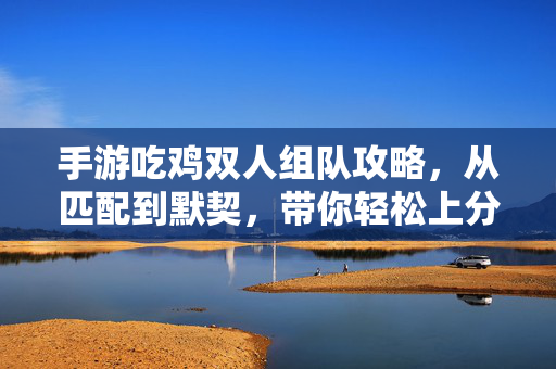 手游吃鸡双人组队攻略,从匹配到默契,带你轻松上分! 手游吃鸡双人组队攻略,从匹配到默契,带你轻松上分!