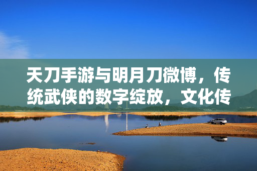 天刀手游与明月刀微博,传统武侠的数字绽放,文化传承的社交共鸣 天刀手游与明月刀微博,传统武侠的数字绽放,文化传承的社交共鸣