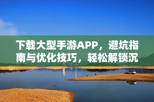 下载大型手游APP,避坑指南与优化技巧,轻松解锁沉浸式游戏世界 下载大型手游APP,避坑指南与优化技巧,轻松解锁沉浸式游戏世界