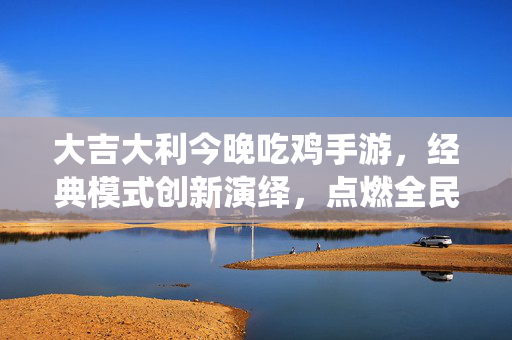 大吉大利今晚吃鸡手游,经典模式创新演绎,点燃全民竞技热情 大吉大利今晚吃鸡手游,经典模式创新演绎,点燃全民竞技热情