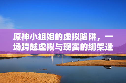 原神小姐姐的虚拟陷阱,一场跨越虚拟与现实的绑架迷局 原神小姐姐的虚拟陷阱,一场跨越虚拟与现实的绑架迷局