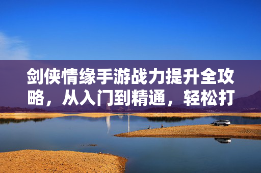 剑侠情缘手游战力提升全攻略,从入门到精通,轻松打造全服最强战力 剑侠情缘手游战力提升全攻略,从入门到精通,轻松打造全服最强战力