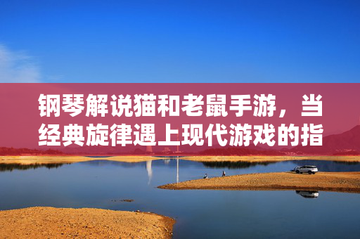 钢琴解说猫和老鼠手游,当经典旋律遇上现代游戏的指尖交响 钢琴解说猫和老鼠手游,当经典旋律遇上现代游戏的指尖交响
