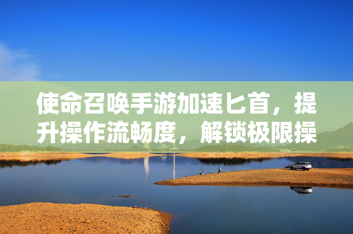 使命召唤手游加速匕首,提升操作流畅度,解锁极限操作新体验 使命召唤手游加速匕首,提升操作流畅度,解锁极限操作新体验