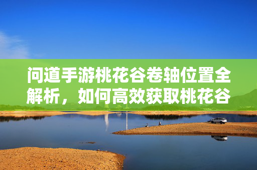 问道手游桃花谷卷轴位置全解析，如何高效获取桃花谷卷轴？