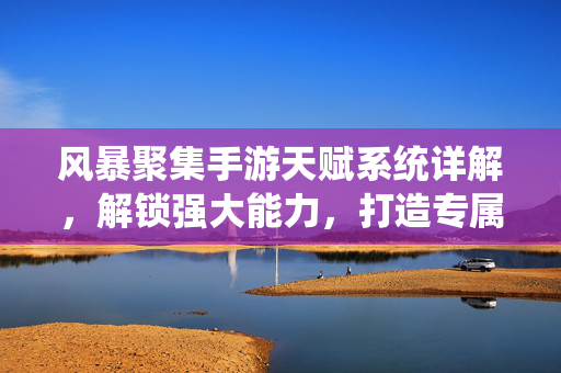 风暴聚集手游天赋系统详解，解锁强大能力，打造专属战力