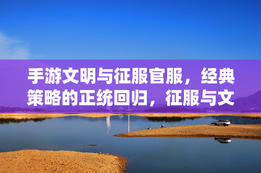 手游文明与征服官服,经典策略的正统回归,征服与文明交融的公平体验 手游文明与征服官服,经典策略的正统回归,征服与文明交融的公平体验