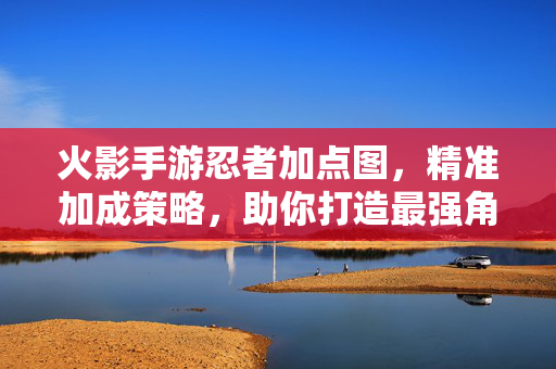 火影手游忍者加点图,精准加成策略,助你打造最强角色 火影手游忍者加点图,精准加成策略,助你打造最强角色
