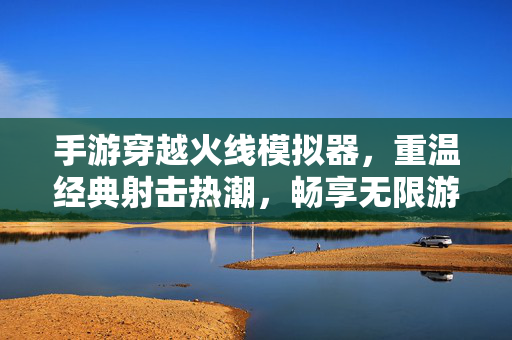 手游穿越火线模拟器,重温经典射击热潮,畅享无限游戏乐趣,解锁复古游戏新体验 手游穿越火线模拟器,重温经典射击热潮,畅享无限游戏乐趣,解锁复古游戏新体验