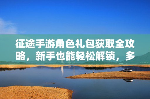 征途手游角色礼包获取全攻略,新手也能轻松解锁,多种途径助你畅玩! 征途手游角色礼包获取全攻略,新手也能轻松解锁,多种途径助你畅玩!