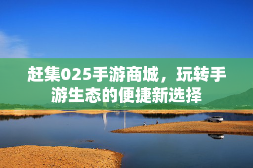 赶集025手游商城,玩转手游生态的便捷新选择 赶集025手游商城,玩转手游生态的便捷新选择