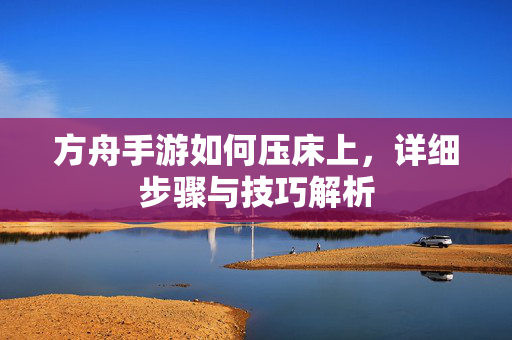 方舟手游如何压床上,详细步骤与技巧解析 方舟手游如何压床上,详细步骤与技巧解析