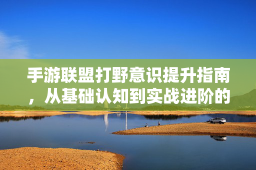 手游联盟打野意识提升指南,从基础认知到实战进阶的四大关键 手游联盟打野意识提升指南,从基础认知到实战进阶的四大关键