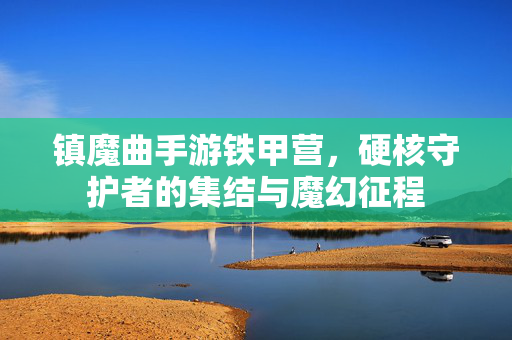 镇魔曲手游铁甲营,硬核守护者的集结与魔幻征程 镇魔曲手游铁甲营,硬核守护者的集结与魔幻征程