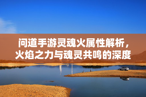 问道手游灵魂火属性解析，火焰之力与魂灵共鸣的深度探索