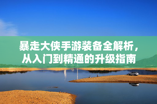暴走大侠手游装备全解析,从入门到精通的升级指南 暴走大侠手游装备全解析,从入门到精通的升级指南