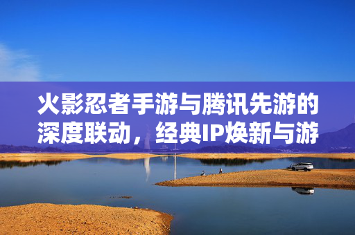 火影忍者手游与腾讯先游的深度联动,经典IP焕新与游戏生态的拓展 火影忍者手游与腾讯先游的深度联动,经典IP焕新与游戏生态的拓展