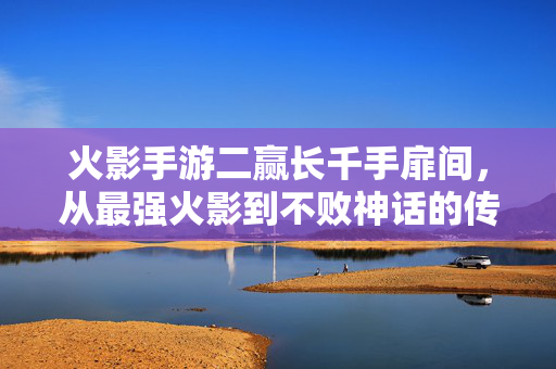 火影手游二赢长千手扉间,从最强火影到不败神话的传奇对决 火影手游二赢长千手扉间,从最强火影到不败神话的传奇对决