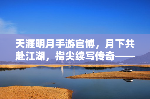天涯明月手游官博,月下共赴江湖,指尖续写传奇——玩家与官方的深度互动之旅 天涯明月手游官博,月下共赴江湖,指尖续写传奇——玩家与官方的深度互动之旅