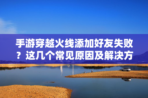 手游穿越火线添加好友失败?这几个常见原因及解决方法,帮你快速解决好友添加难题 手游穿越火线添加好友失败?这几个常见原因及解决方法,帮你快速解决好友添加难题