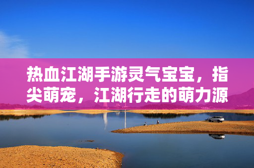 热血江湖手游灵气宝宝,指尖萌宠,江湖行走的萌力源泉 热血江湖手游灵气宝宝,指尖萌宠,江湖行走的萌力源泉