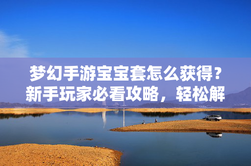 梦幻手游宝宝套怎么获得?新手玩家必看攻略,轻松解锁萌宠套装 梦幻手游宝宝套怎么获得?新手玩家必看攻略,轻松解锁萌宠套装
