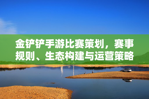 金铲铲手游比赛策划,赛事规则、生态构建与运营策略全解析 金铲铲手游比赛策划,赛事规则、生态构建与运营策略全解析