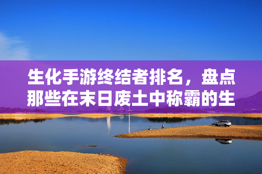 生化手游终结者排名,盘点那些在末日废土中称霸的生存者 生化手游终结者排名,盘点那些在末日废土中称霸的生存者