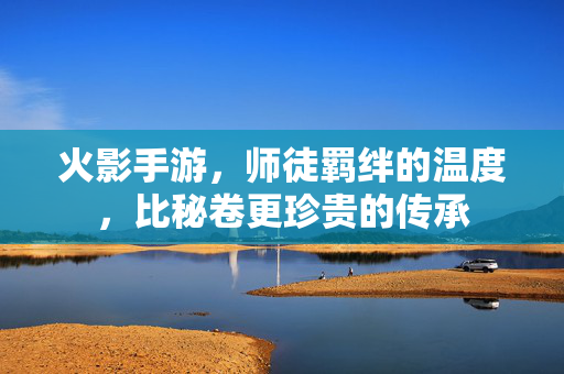 火影手游,师徒羁绊的温度,比秘卷更珍贵的传承 火影手游,师徒羁绊的温度,比秘卷更珍贵的传承