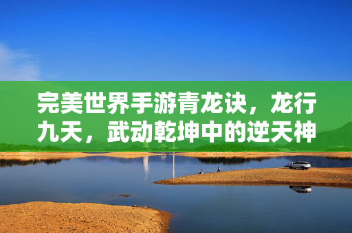 完美世界手游青龙诀,龙行九天,武动乾坤中的逆天神技 完美世界手游青龙诀,龙行九天,武动乾坤中的逆天神技