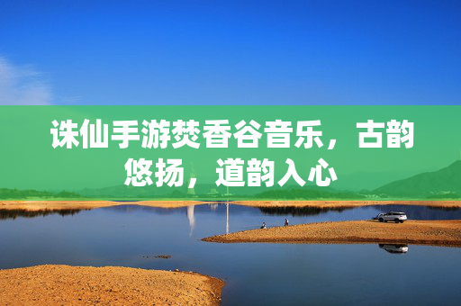 诛仙手游焚香谷音乐,古韵悠扬,道韵入心 诛仙手游焚香谷音乐,古韵悠扬,道韵入心