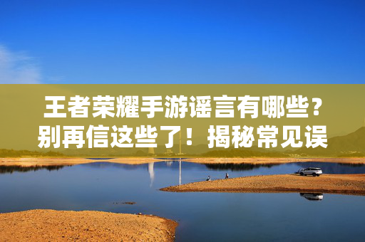 王者荣耀手游谣言有哪些?别再信这些了!揭秘常见误区与真相解析 王者荣耀手游谣言有哪些?别再信这些了!揭秘常见误区与真相解析