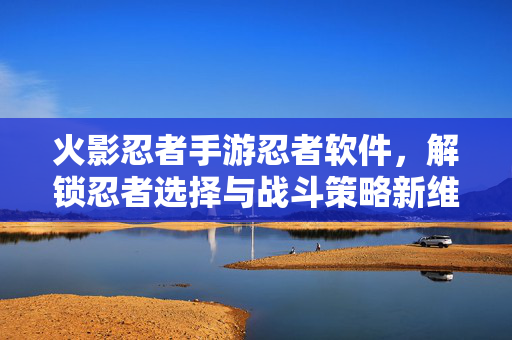 火影忍者手游忍者软件,解锁忍者选择与战斗策略新维度,提升游戏体验全解析 火影忍者手游忍者软件,解锁忍者选择与战斗策略新维度,提升游戏体验全解析