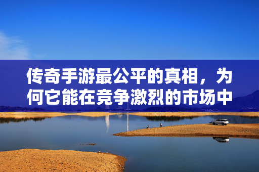传奇手游最公平的真相，为何它能在竞争激烈的市场中脱颖而出？