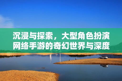 沉浸与探索,大型角色扮演网络手游的奇幻世界与深度体验 沉浸与探索,大型角色扮演网络手游的奇幻世界与深度体验