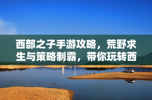 西部之子手游攻略,荒野求生与策略制霸,带你玩转西部冒险! 西部之子手游攻略,荒野求生与策略制霸,带你玩转西部冒险!