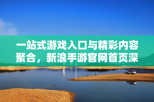 一站式游戏入口与精彩内容聚合,新浪手游官网首页深度体验 一站式游戏入口与精彩内容聚合,新浪手游官网首页深度体验