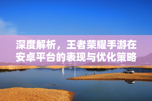 深度解析,王者荣耀手游在安卓平台的表现与优化策略——安卓用户玩转王者荣耀的全方位指南 深度解析,王者荣耀手游在安卓平台的表现与优化策略——安卓用户玩转王者荣耀的全方位指南